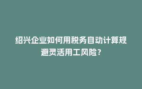 绍兴企业如何用税务自动计算规避灵活用工风险？