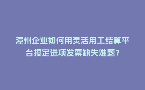 漳州企业如何用灵活用工结算平台搞定进项发票缺失难题？