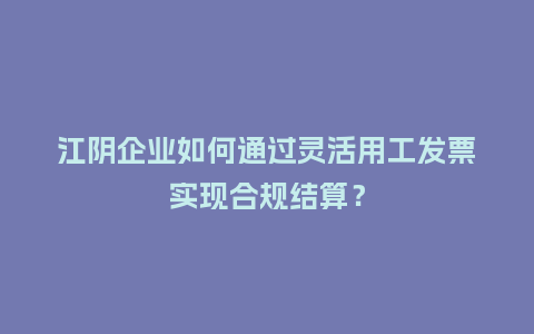 江阴企业如何通过灵活用工发票实现合规结算？