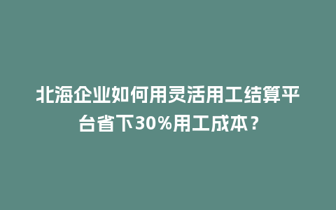 北海企业如何用灵活用工结算平台省下30%用工成本？