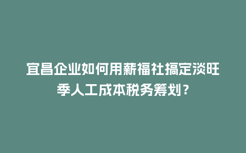 宜昌企业如何用薪福社搞定淡旺季人工成本税务筹划？