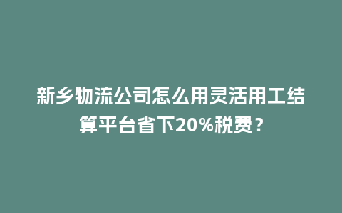 新乡物流公司怎么用灵活用工结算平台省下20%税费？