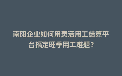 南阳企业如何用灵活用工结算平台搞定旺季用工难题？