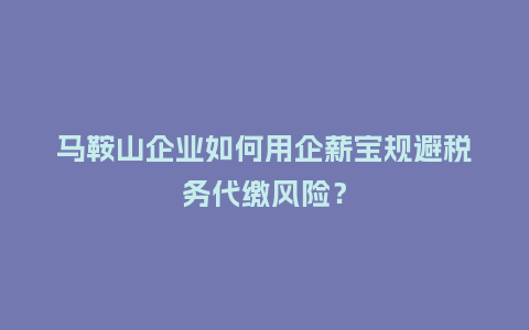 马鞍山企业如何用企薪宝规避税务代缴风险？