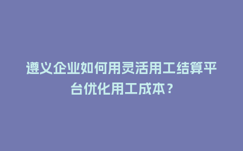 遵义企业如何用灵活用工结算平台优化用工成本？