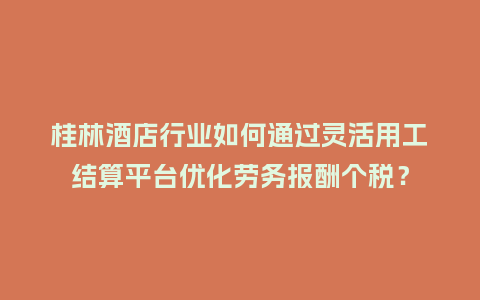 桂林酒店行业如何通过灵活用工结算平台优化劳务报酬个税？