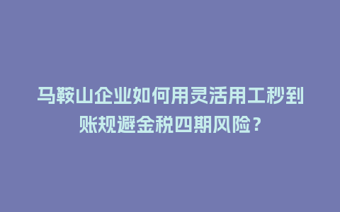 马鞍山企业如何用灵活用工秒到账规避金税四期风险？