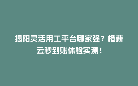 揭阳灵活用工平台哪家强？橙薪云秒到账体验实测！