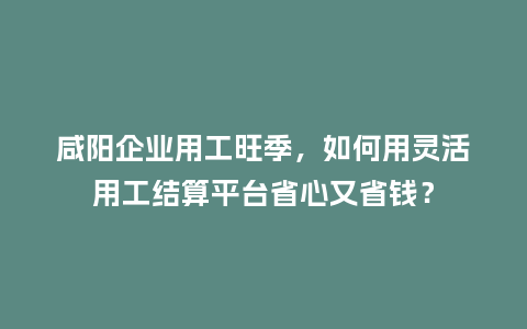 咸阳企业用工旺季，如何用灵活用工结算平台省心又省钱？