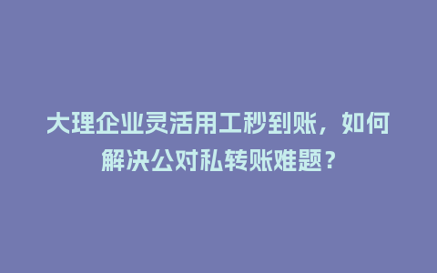 大理企业灵活用工秒到账，如何解决公对私转账难题？