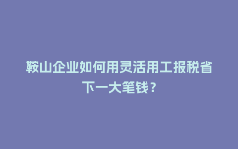 鞍山企业如何用灵活用工报税省下一大笔钱？