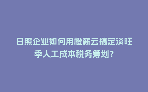 日照企业如何用橙薪云搞定淡旺季人工成本税务筹划？