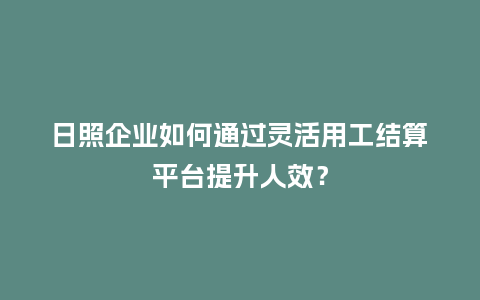 日照企业如何通过灵活用工结算平台提升人效？