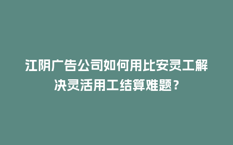 江阴广告公司如何用比安灵工解决灵活用工结算难题？
