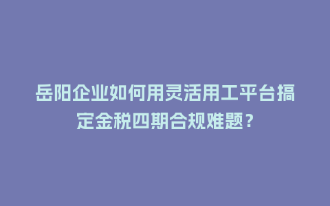 岳阳企业如何用灵活用工平台搞定金税四期合规难题?插图 岳阳企业如何用灵活用工平台搞定金税四期合规难题?插图