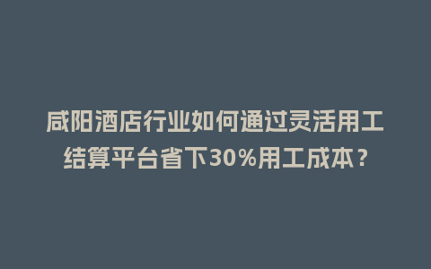 咸阳酒店行业如何通过灵活用工结算平台省下30%用工成本？