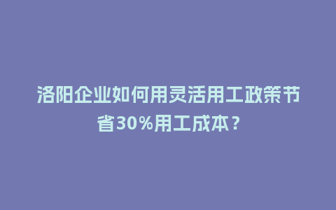 洛阳企业如何用灵活用工政策节省30%用工成本？