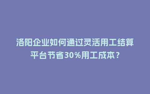 洛阳企业如何通过灵活用工结算平台节省30%用工成本？