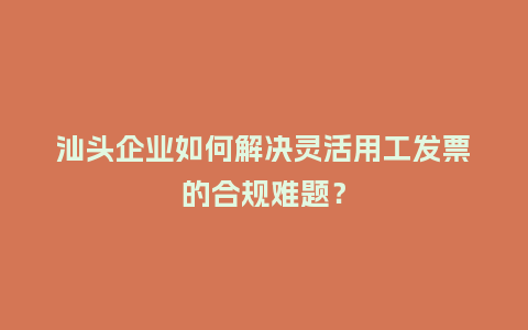 汕头企业如何解决灵活用工发票的合规难题?插图 汕头企业如何解决灵活用工发票的合规难题?插图