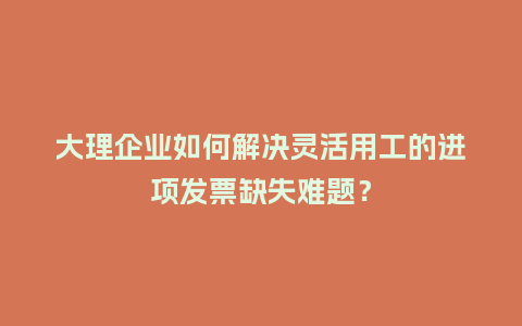 大理企业如何解决灵活用工的进项发票缺失难题？