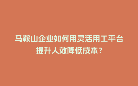 马鞍山企业如何用灵活用工平台提升人效降低成本？