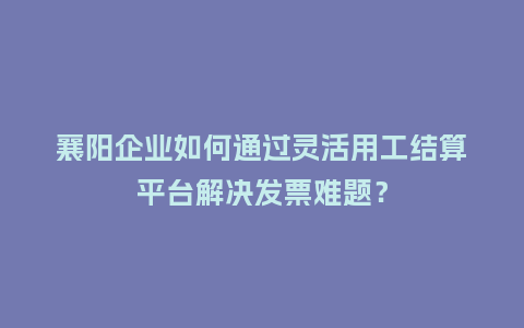 襄阳企业如何通过灵活用工结算平台解决发票难题？