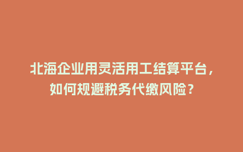 北海企业用灵活用工结算平台，如何规避税务代缴风险？