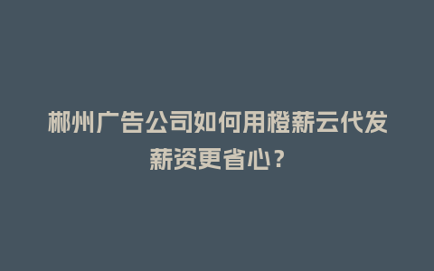 郴州广告公司如何用橙薪云代发薪资更省心？