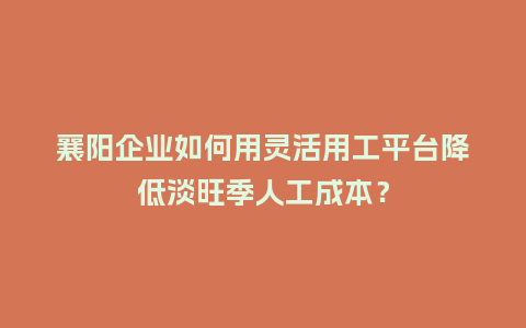 襄阳企业如何用灵活用工平台降低淡旺季人工成本？