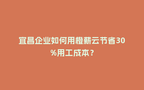 宜昌企业如何用橙薪云节省30%用工成本？