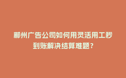 郴州广告公司如何用灵活用工秒到账解决结算难题？
