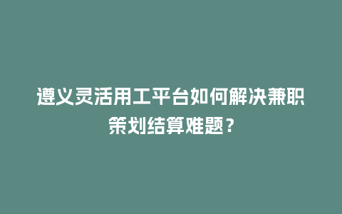 遵义灵活用工平台如何解决兼职策划结算难题？