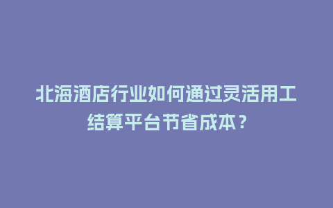 北海酒店行业如何通过灵活用工结算平台节省成本？