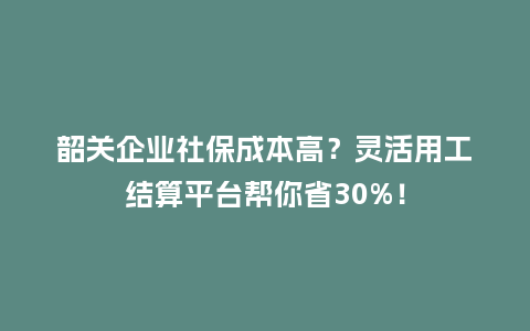 韶关企业社保成本高？灵活用工结算平台帮你省30%！