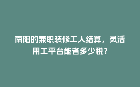 南阳的兼职装修工人结算，灵活用工平台能省多少税？