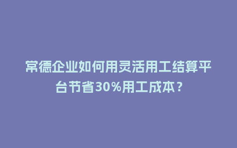 常德企业如何用灵活用工结算平台节省30%用工成本？