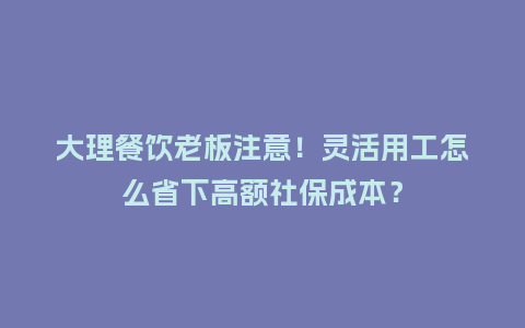 大理餐饮老板注意！灵活用工怎么省下高额社保成本？