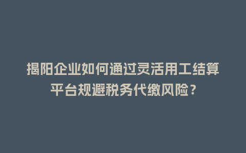 揭阳企业如何通过灵活用工结算平台规避税务代缴风险？