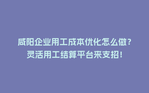 咸阳企业用工成本优化怎么做？灵活用工结算平台来支招！