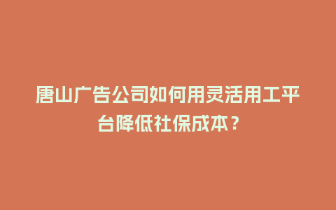 唐山广告公司如何用灵活用工平台降低社保成本？