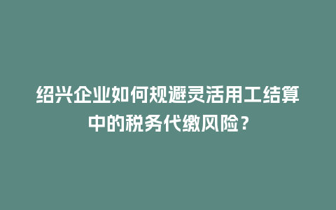 绍兴企业如何规避灵活用工结算中的税务代缴风险？