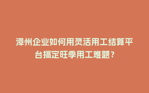 漳州企业如何用灵活用工结算平台搞定旺季用工难题？