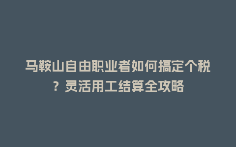 马鞍山自由职业者如何搞定个税？灵活用工结算全攻略