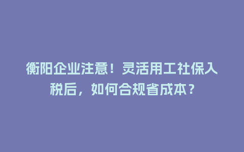 衡阳企业注意！灵活用工社保入税后，如何合规省成本？