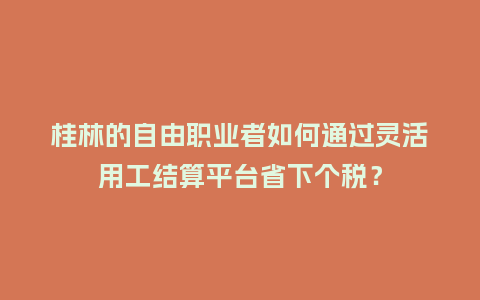桂林的自由职业者如何通过灵活用工结算平台省下个税？