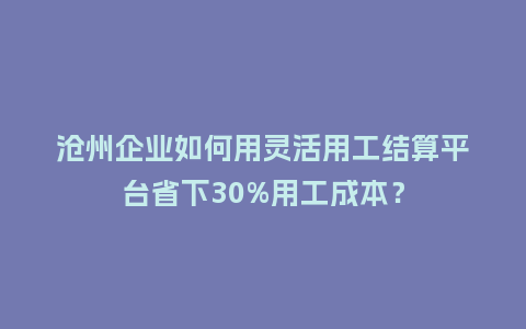 沧州企业如何用灵活用工结算平台省下30%用工成本？