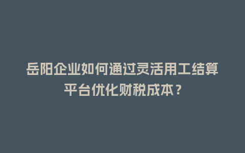岳阳企业如何通过灵活用工结算平台优化财税成本?插图 岳阳企业如何通过灵活用工结算平台优化财税成本?插图