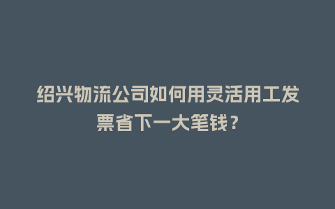 绍兴物流公司如何用灵活用工发票省下一大笔钱？