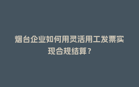 烟台企业如何用灵活用工发票实现合规结算?插图 烟台企业如何用灵活用工发票实现合规结算?插图