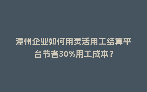 漳州企业如何用灵活用工结算平台节省30%用工成本？